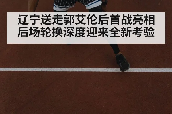 辽宁送走郭艾伦后首战亮相 后场轮换深度迎来全新考验